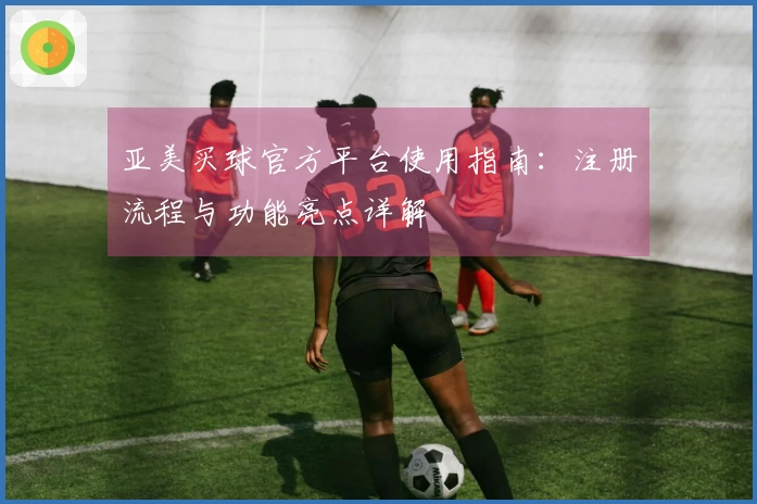 亚美买球官方平台使用指南：注册流程与功能亮点详解